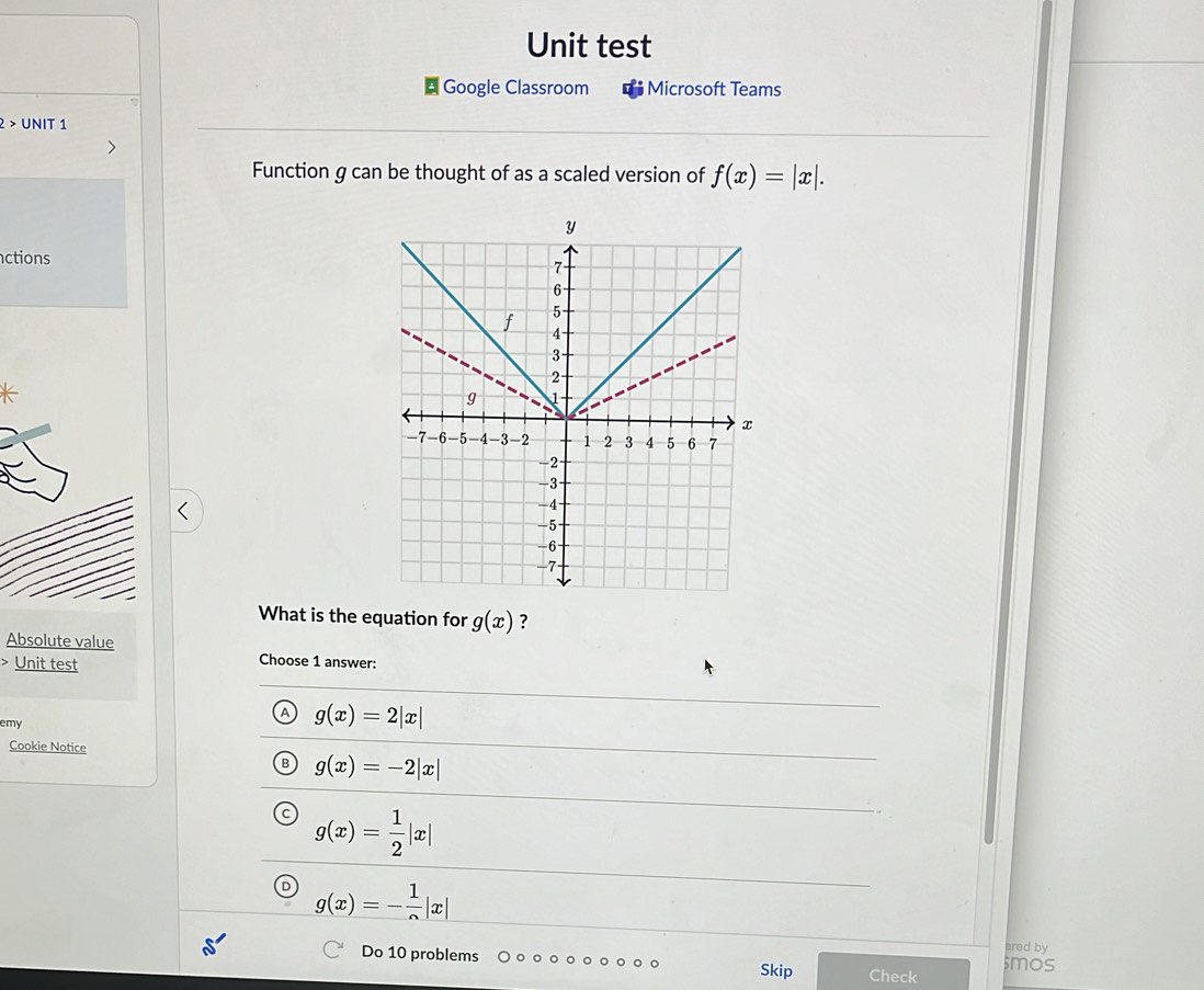 Unit test
Google Classroom Microsoft Teams
2 > UNIT 1
Function g can be thought of as a scaled version of f(x)=|x|. 
ctions
What is the equation for g(x) ?
Absolute value Choose 1 answer:
Unit test
emy
g(x)=2|x|
Cookie Notice
B g(x)=-2|x|
g(x)= 1/2 |x|
g(x)=- 1/2 |x|
ered by
Do 10 problems Skip Check $mos