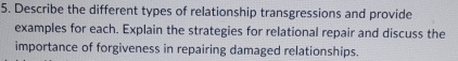 Describe the different types of relationship transgressions and provide 
examples for each. Explain the strategies for relational repair and discuss the 
importance of forgiveness in repairing damaged relationships.