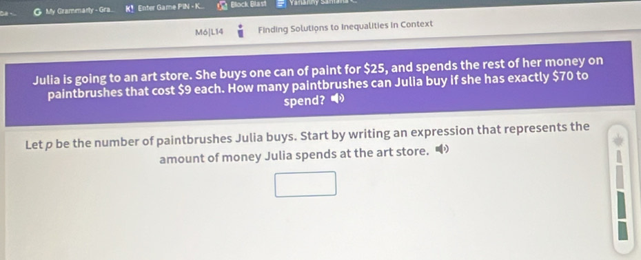 My Grammarly - Gra ！ Enter Game PIN - K Block Blast 
M6|L14 Finding Solutions to Inequalities in Context 
Julia is going to an art store. She buys one can of paint for $25, and spends the rest of her money on 
paintbrushes that cost $9 each. How many paintbrushes can Julia buy if she has exactly $70 to 
spend? ● 
Let p be the number of paintbrushes Julia buys. Start by writing an expression that represents the 
amount of money Julia spends at the art store.