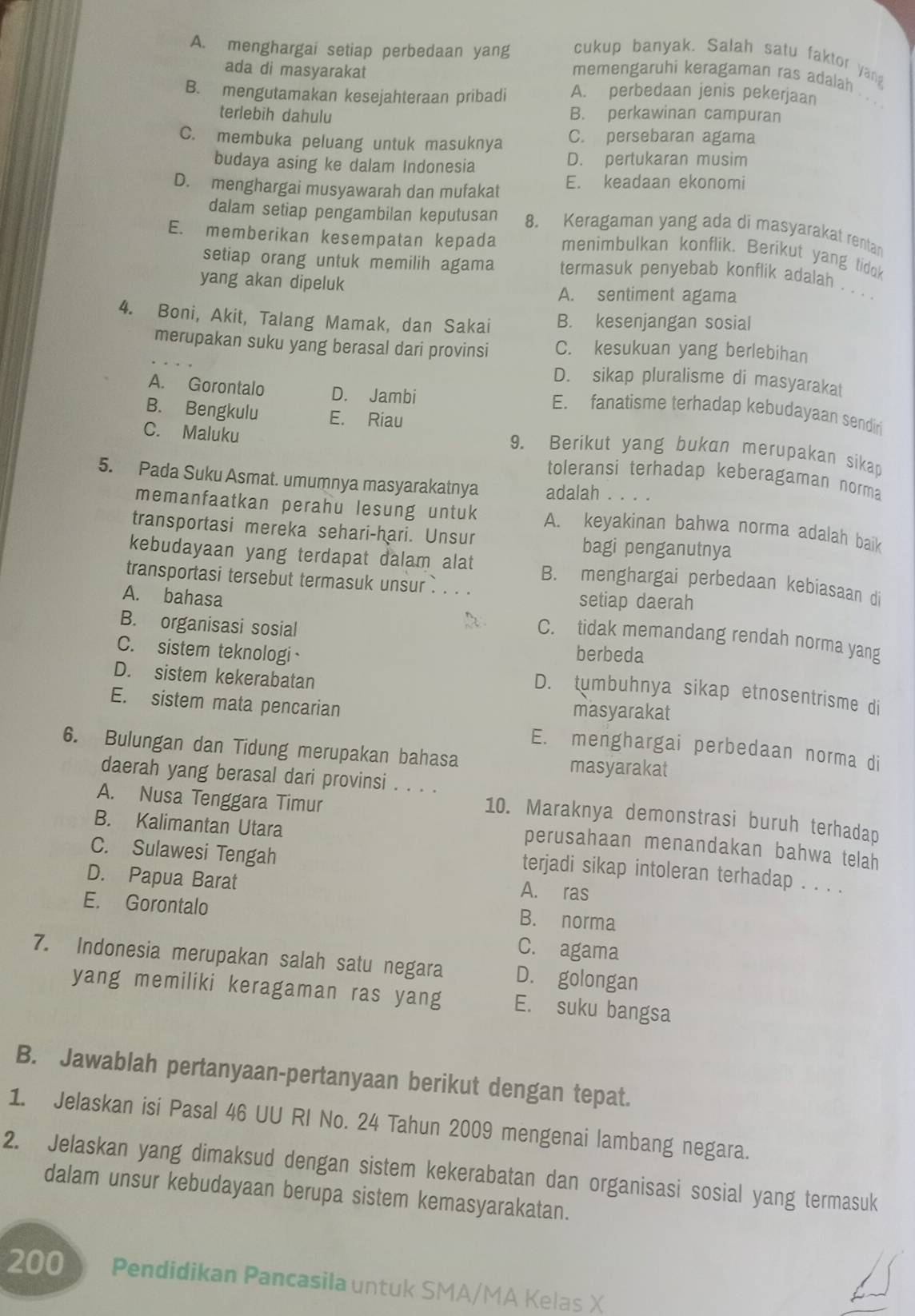 cukup banyak. Salah satu faktor yang
A. menghargai setiap perbedaan yang memengaruhi keragaman ras adalah
ada di masyarakat
B. mengutamakan kesejahteraan pribadi A. perbedaan jenis pekerjaan
terlebih dahulu B. perkawinan campuran
C. membuka peluang untuk masuknya C. persebaran agama
budaya asing ke dalam Indonesia D. pertukaran musim
D. menghargai musyawarah dan mufakat E. keadaan ekonomi
dalam setiap pengambilan keputusan 8. Keragaman yang ada di masyarakat rentan
E. memberikan kesempatan kepada menimbulkan konflik. Berikut yang tidok
setiap orang untuk memilih agama termasuk penyebab konflik adalah . . . .
yang akan dipeluk A. sentiment agama
4. Boni, Akit, Talang Mamak, dan Sakai B. kesenjangan sosial
merupakan suku yang berasal dari provinsi C. kesukuan yang berlebihan
D. sikap pluralisme di masyarakat
A. Gorontalo D. Jambi
B. Bengkulu E. Riau
E. fanatisme terhadap kebudayaan sendiri
9. Berikut yang bukan merupakan sikap
C. Maluku toleransi terhadap keberagaman norma
5. Pada Suku Asmat. umumnya masyarakatnya adalah      
memanfaatkan perahu lesung untuk A. keyakinan bahwa norma adalah baik
transportasi mereka sehari-hari. Unsur bagi penganutnya
kebudayaan yang terdapat dalam alat B. menghargai perbedaan kebiasaan di
transportasi tersebut termasuk unsur ` . . .
setiap daerah
B. organisasi sosial
A. bahasa C. tidak memandang rendah norma yang
berbeda
C. sistem teknologi D. tumbuhnya sikap etnosentrisme di
D. sistem kekerabatan
E. sistem mata pencarian masyarakat
E. menghargai perbedaan norma di
6. Bulungan dan Tidung merupakan bahasa masyarakat
daerah yang berasal dari provinsi . . . .
A. Nusa Tenggara Timur
10. Maraknya demonstrasi buruh terhadap
B. Kalimantan Utara
perusahaan menandakan bahwa telah
C. Sulawesi Tengah
terjadi sikap intoleran terhadap . . . .
D. Papua Barat A. ras
E. Gorontalo
B. norma
C. agama
7. Indonesia merupakan salah satu negara D. golongan
yang memiliki keragaman ras yang E. suku bangsa
B. Jawablah pertanyaan-pertanyaan berikut dengan tepat.
1. Jelaskan isi Pasal 46 UU RI No. 24 Tahun 2009 mengenai lambang negara.
2. Jelaskan yang dimaksud dengan sistem kekerabatan dan organisasi sosial yang termasuk
dalam unsur kebudayaan berupa sistem kemasyarakatan.
200 Pendidikan Pancasila untuk SMA/MA Kelas X