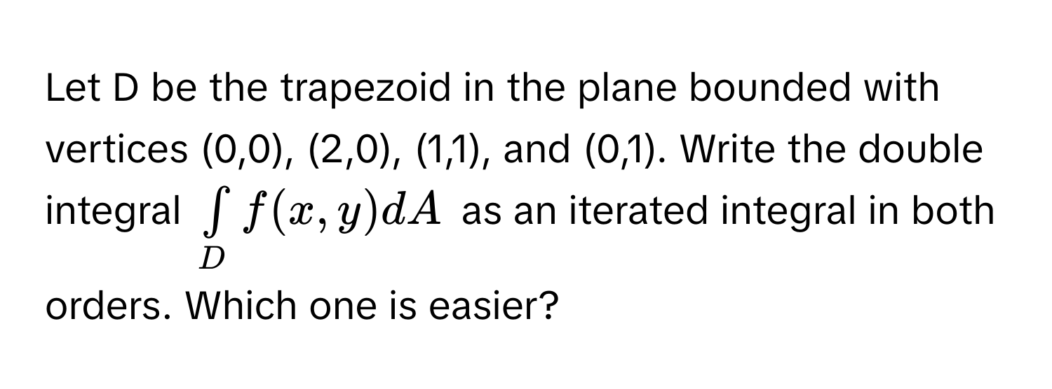 Let D be the trapezoid in the plane bounded with vertices (0,0), (2,0), (1,1), and (0,1). Write the double integral $∈tlimits _Df(x,y)dA$ as an iterated integral in both orders. Which one is easier?