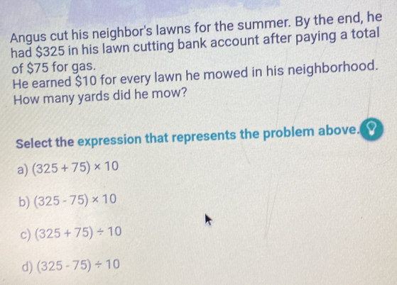 Angus cut his neighbor's lawns for the summer. By the end, he
had $325 in his lawn cutting bank account after paying a total
of $75 for gas.
He earned $10 for every lawn he mowed in his neighborhood.
How many yards did he mow?
Select the expression that represents the problem above.
a) (325+75)* 10
b) (325-75)* 10
c) (325+75)/ 10
d) (325-75)/ 10