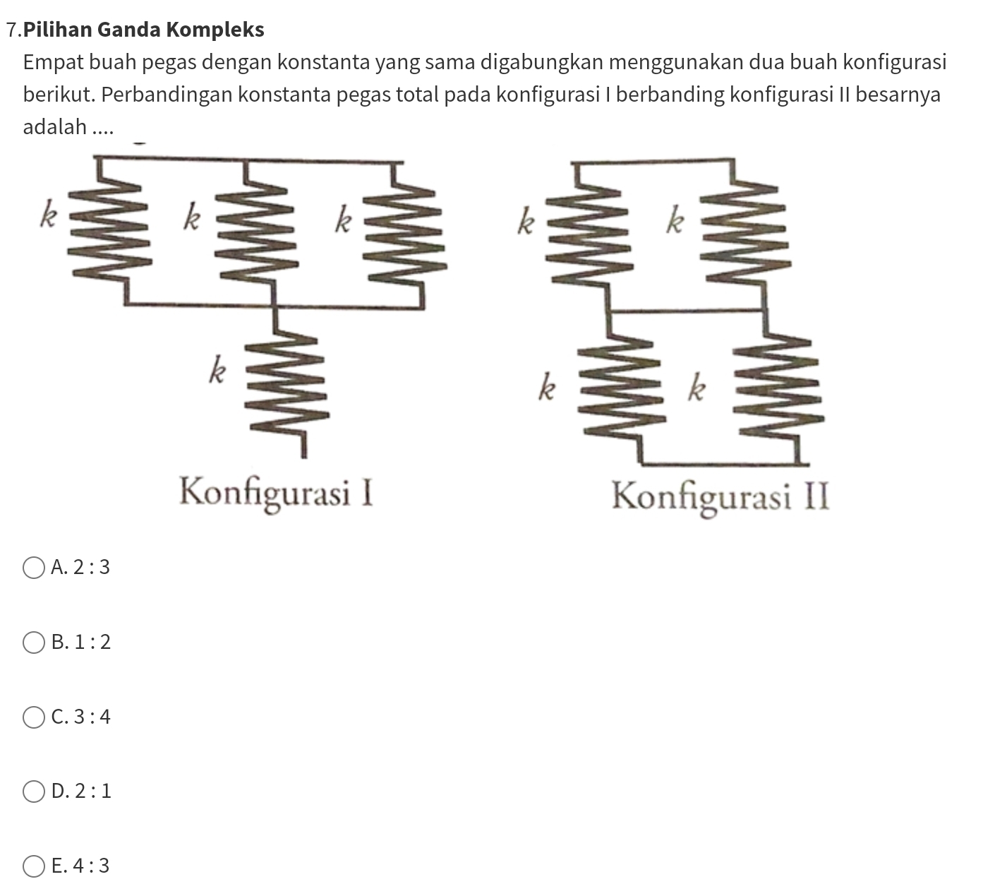 Pilihan Ganda Kompleks
Empat buah pegas dengan konstanta yang sama digabungkan menggunakan dua buah konfigurasi
berikut. Perbandingan konstanta pegas total pada konfigurasi I berbanding konfigurasi II besarnya
adalah ....
Konfigurasi I
A. 2:3
B. 1:2
C. 3:4
D. 2:1
E. 4:3