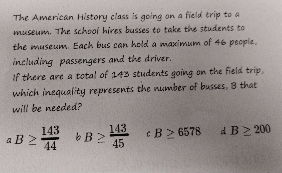 The American History class is going on a field trip to a
museum. The school hires busses to take the students to
the museum. Each bus can hold a maximum of 46 people,
including passengers and the driver.
If there are a total of 143 students going on the field trip,
which inequality represents the number of busses, B that
will be needed?
aB≥  143/44  bB≥  143/45  C B≥ 6578 d B≥ 200