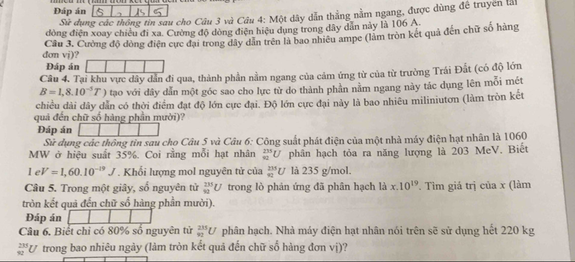 Đáp án
Sii dụng các thông tin sau cho Câu 3 và Câu 4: Một dây dẫn thẳng nằm ngang, được dùng đề truyền tai
đòng điện xoay chiều đi xa. Cường độ dòng điện hiệu dụng trong dây dẫn này là 106 A.
Câu 3. Cường độ dòng điện cực đại trong dây dẫn trên là bao nhiêu ampe (lảm tròn kết quả đến chữ số hàng
đơn vị)?
Đáp án
Câu 4. Tại khu vực dây dẫn đi qua, thành phần nằm ngang của cảm ứng từ của từ trường Trái Đất (có độ lớn
B=1,8.10^(-5)T) tạo với dây dẫn một góc sao cho lực từ do thành phần nằm ngang này tác dụng lên mỗi mét
chiều dài dây dẫn có thời điểm đạt độ lớn cực đại. Độ lớn cực đại này là bao nhiêu miliniutơn (làm tròn kết
quả đến chữ số hàng phần mười)?
Đáp án
Sử dụng các thông tin sau chọ Câu 5 và Câu 6: Công suất phát điện của một nhà máy điện hạt nhân là 1060
MW ở hiệu suất 35%. Coi rằng mỗi hạt nhân _(92)^(235)U phân hạch tỏa ra năng lượng là 203 MeV. Biết
1eV=1,60.10^(-19)J. Khối lượng mol nguyên tử của _(92)^(235)U là 235 g/mol.
Câu 5. Trong một giây, số nguyên tử _(92)^(235)U trong lò phản ứng đã phân hạch là x.10^(19). Tìm giá trị của x (làm
tròn kết quả đến chữ số hàng phần mười).
Đáp án
Câu 6. Biết chỉ có 80% số nguyên tử _(92)^(235)U phân hạch. Nhà máy điện hạt nhân nói trên sẽ sử dụng hết 220 kg
_(92)^(235)U trong bao nhiêu ngày (làm tròn kết quả đến chữ số hàng đơn vị)?