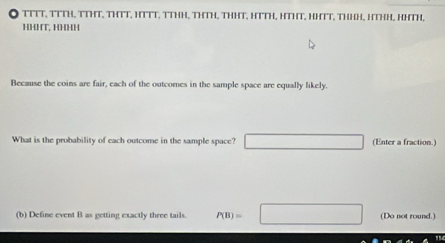 ◎ TTTT, TTTH. TTHT, THTT, HTTT, TTHH, THTH, THHT, HTTH, HTHT, HHTT, THHH, HTHH, HHTH, 
HHHT, HHHH 
Because the coins are fair, each of the outcomes in the sample space are equally likely. 
What is the probability of each outcome in the sample space? □ (Enter a fraction.) 
(b) Define event B as getting exactly three tails. P(B)=□ (Do not round.) 
11: