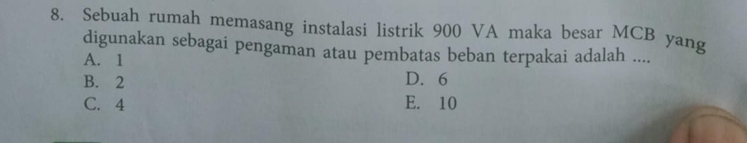 Sebuah rumah memasang instalasi listrik 900 VA maka besar MCB yang
digunakan sebagai pengaman atau pembatas beban terpakai adalah ....
A. 1
B. 2 D. 6
C. 4 E. 10