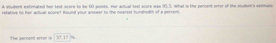 A student estimated her test score to be 60 points. Her actual test score was 95.5. What is the percent error of the student's estimate 
relative to her actual score? Round your answer to the nearest hundredth of a percent. 
The percent error is 37.17 %.