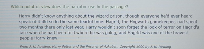 Which point of view does the narrator use in the passage?
Harry didn't know anything about the wizard prison, though everyone he'd ever heard
speak of it did so in the same fearful tone. Hagrid, the Hogwarts gamekeeper, had spent
two months there only last year. Harry wouldn't soon forget the look of terror on Hagrid's
face when he had been told where he was going, and Hagrid was one of the bravest
people Harry knew.
From J. K. Rowling, Harry Potter and the Prisoner of Azkaban. Copyright 1999 by J. K. Rowling