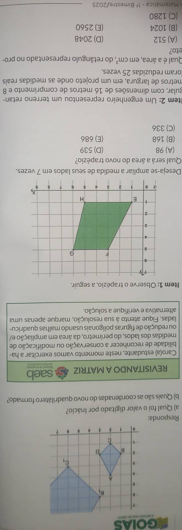 GOIAS
Responda:
a) Qual foi o valor digitado por Inácio?
b) Quais são as coordenadas do novo quadrilátero formado?
REVISITANDO A MATRIZ saeb
Caro(a) estudante, neste momento vamos exercitar a ha-
bilidade de reconhecer a conservação ou modificação de
medidas dos lados, do perímetro, da área em ampliação e/
ou redução de figuras poligonais usando malhas quadricu-
ladas. Fique atento à sua resolução, marque apenas uma
alternativa e verifique a solução.
Item 1: Observe o trapézio, a seguir.
Qual será a área do novo trapézio?
(A)98 (D)539
(B) 168 (E) 686
(C) 336
ltem 2: Um engenheiro representou um terreno retan-
gular, com dimensões de 16 metros de comprimento e 8
metros de largura, em um projeto onde as medidas reais
oram reduzidas 25 vezes.
Qual é a área, em cm^2 *, do retângulo representado no pro-
eto?
(A) 512 (D) 2048
(B) 1024 (E) 2560
(C) 1280
Matemática -1^(_ circ) Bimestre/2025
_