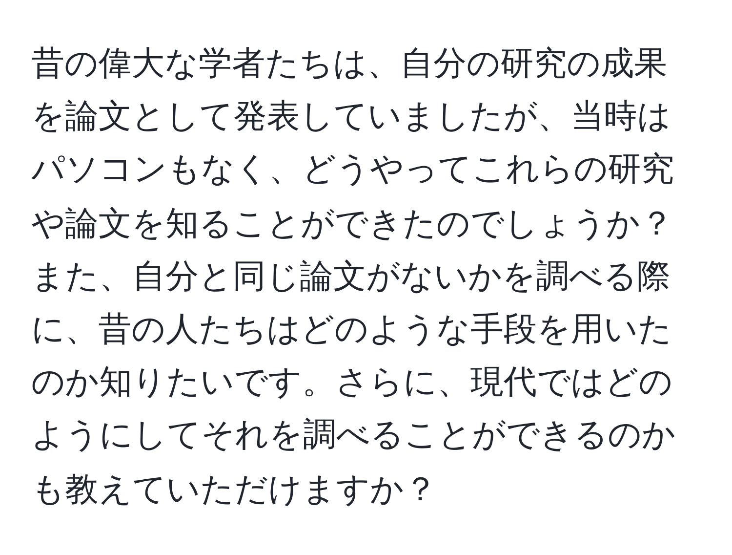 昔の偉大な学者たちは、自分の研究の成果を論文として発表していましたが、当時はパソコンもなく、どうやってこれらの研究や論文を知ることができたのでしょうか？また、自分と同じ論文がないかを調べる際に、昔の人たちはどのような手段を用いたのか知りたいです。さらに、現代ではどのようにしてそれを調べることができるのかも教えていただけますか？