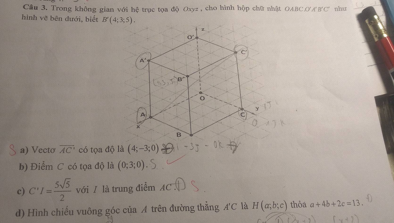 Trong không gian với hệ trục tọa độ Oxyz , cho hình hộp chữ nhật OABC. O'A' B'C' như 
hình vẽ bên dưới, biết B'(4;3;5).
z
O'
C
A'
B'
0
y
A
C
×
B
a) Vecto overline AC' có tọa độ là (4;-3;0)
b) Điểm C có tọa độ là (0;3;0)
c) C'I= 5sqrt(5)/2  với I là trung điểm AC. 
d) Hình chiếu vuông góc của A trên đường thắng A'C là H(a;b;c) thỏa a+4b+2c=13.