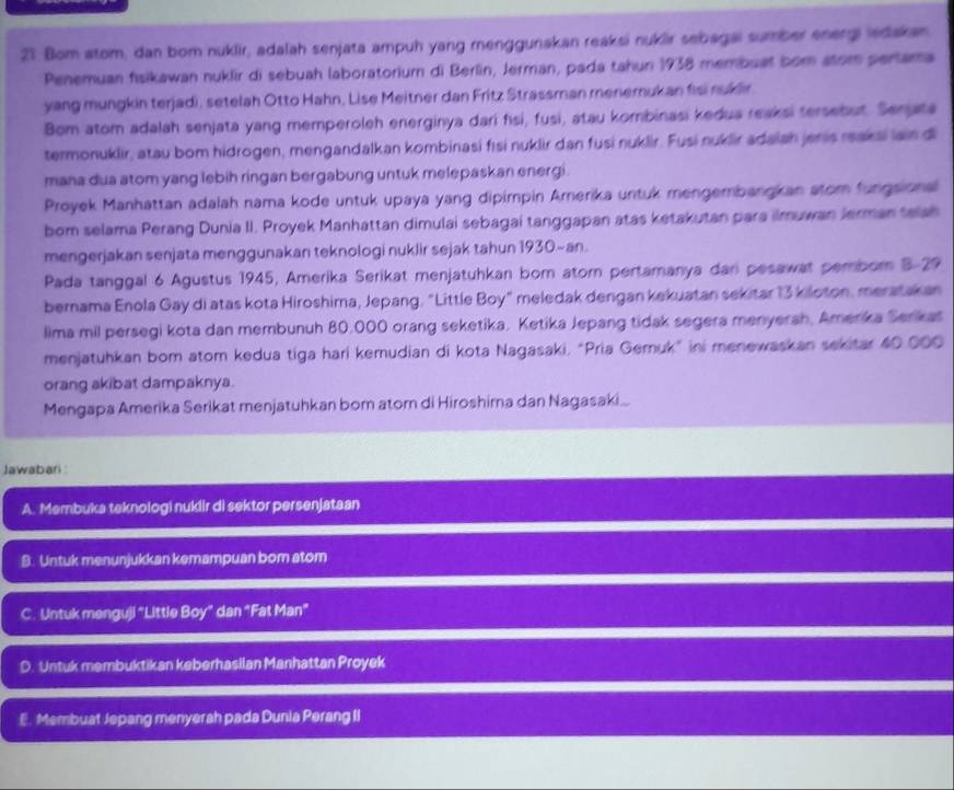 Bom atom, dan bom nuklir, adalah senjata ampuh yang menggunakan reaksi nuklir sebagai sumber energi ledakan
Penemuan fisikawan nuklir di sebuah laboratorium di Berlin, Jerman, pada tahun 1938 membuat bom atom pertama
yang mungkin terjadi, setelah Otto Hahn, Lise Meitner dan Fritz Strassman menemukan fisi nuklir
Bom atom adalah senjata yang memperoleh energinya dari fsi, fusi, atau kombinasi kedua reaksi tersebut. Serjata
termonuklir, atau bom hidrogen, mengandalkan kombinasi fısi nuklir dan fusi nuklir. Fusi nuklir adaian jenis reaksi ian di
mana dua atom yang lebih ringan bergabung untuk melepaskan energi .
Proyek Manhattan adalah nama kode untuk upaya yang dipimpin Amerika untuk mengembangkan stom fungsional
bom selama Perang Dunia II. Proyek Manhattan dimulai sebagai tanggapan atas ketakutan para ilmuwan Jerman telah
mengerjakan senjata menggunakan teknologi nuklir sejak tahun 1930~an.
Pada tanggal 6 Agustus 1945, Amerika Serikat menjatuhkan born atorn pertamanya dan pesawat pemborn B-29
bernama Enola Gay di atas kota Hiroshima, Jepang. "Little Boy" meledak dengan kekuatan sekitar 13 kiloton, meratakan
lima mil persegi kota dan membunuh 80,000 orang seketika. Ketika Jepang tidak segera menyerah, Amerika Serikat
menjatuhkan bom atom kedua tiga hari kemudian di kota Nagasaki, “Pria Gemuk” ini menewaskan sekitar 40.000
orang akibat dampaknya.
Mengapa Amerika Serikat menjatuhkan bom atom di Hiroshima dan Nagasaki.
Jawabari:
A. Membuka teknologi nuklir di sektor persenjataan
B. Untuk menunjukkan kemampuan bom atom
C. Untuk menguji “Little Boy” dan “Fat Man”
D. Untuk membuktikan keberhasilan Manhattan Proyek
E. Membuat Jepang menyerah pada Dunia Perang II