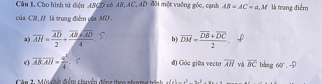 Cho hình tứ diện ABCD có AB, AC, AD đôi một vuông góc, cạnh AB=AC=a, M là trung điểm
của CB, H là trung điểm của MD.
a) overline AH=frac overline AD2+frac overline AB+overline AD4. overline DM=frac overline DB+overline DC2. 
b)
c) overline AB.overline AH= a^2/4 . d) Góc giữa vecto overline AH và vector BC bàng 60°. →
Câu 2. Một chất điểm chuyển động theo phượng trình s(t)=t^3-3t^2, 8t, 1