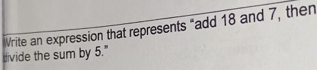 Vrite an expression that represents “add 18 and 7, then 
divide the sum by 5."