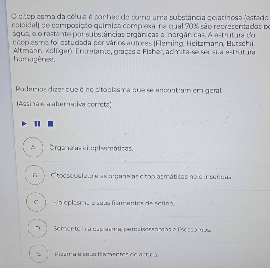 citoplasma da célula é conhecido como uma substância gelatinosa (estado
coloidal) de composição química complexa, na qual 70% são representados po
água, e o restante por substâncias orgânicas e inorgânicas. A estrutura do
citoplasma foi estudada por vários autores (Fleming, Heitzmann, Butschli,
Altmann, Kölliger). Entretanto, graças a Fisher, admite-se ser sua estrutura
homogênea.
Podemos dizer que é no citoplasma que se encontram em geral:
(Assinale a alternativa correta)
A ) Organelas citoplasmáticas.
B  Citoesqueleto e as organelas citoplasmáticas nele inseridas.
C Hialoplasma e seus filamentos de actina.
D ) Somente hialosplasma, peroxisossomos e lisossomos.
E ) Plasma e seus filamentos de actina.