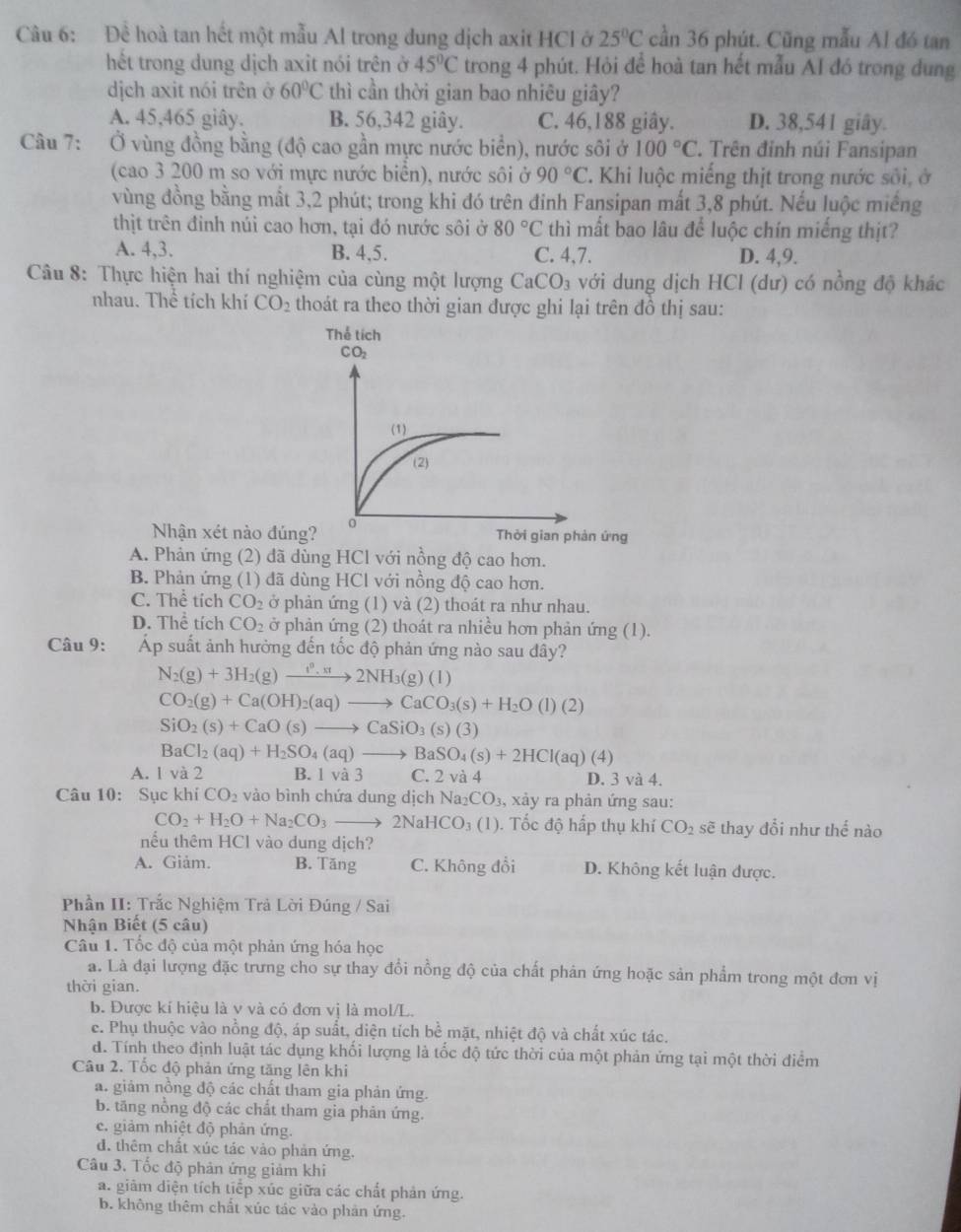 Đề hoà tan hết một mẫu Al trong dung dịch axit HCl ở 25°C cần 36 phút. Cũng mẫu Al đó tan
hết trong dung dịch axit nói trên ở 45°C trong 4 phút. Hỏi để hoà tan hết mẫu AI đó trong dung
dịch axit nói trên ở 60°C thì cần thời gian bao nhiêu giây?
A. 45,465 giây. B. 56,342 giây. C. 46,188 giây. D. 38,541 giây.
Câu 7: Ở vùng đồng bằng (độ cao gần mực nước biển), nước sôi ở 100°C. Trên đinh núi Fansipan
(cao 3 200 m so với mực nước biển), nước sôi ở 90°C T. Khi luộc miếng thịt trong nước sối, ở
vùng đồng bằng mất 3,2 phút; trong khi đó trên đinh Fansipan mất 3,8 phút. Nếu luộc miếng
thịt trên đỉnh núi cao hơn, tại đó nước sôi ở 80°C thì mất bao lâu để luộc chín miếng thịt?
A. 4,3. B. 4,5. C. 4,7. D. 4,9.
Câu 8: Thực hiện hai thí nghiệm của cùng một lượng CaCO_3 với dung dịch HCl (dư) có nồng độ khác
nhau. Thể tích khí CO_2 thoát ra theo thời gian được ghi lại trên đô thị sau:
Nhận xét nào đún
A. Phản ứng (2) đã dùng HCl với nồng độ cao hơn.
B. Phản ứng (1) đã dùng HCl với nồng độ cao hơn.
C. Thể tích CO_2 ở phản ứng (1) và (2) thoát ra như nhau.
D. Thể tích CO_2 ở phản ứng (2) thoát ra nhiều hơn phản ứng (1).
Câu 9: Áp suất ảnh hưởng đến tốc độ phản ứng nào sau đây?
N_2(g)+3H_2(g)to 2NH_3(g)(l)
CO_2(g)+Ca(OH)_2(aq)to CaCO_3(s)+H_2O(l)(2)
SiO_2(s)+CaO(s)to CaSiO_3(s)(3)
BaCl_2(aq)+H_2SO_4(aq)to BaSO_4(s)+2HCl(aq)(4)
A. 1 và 2 B. 1 và 3 C. 2 và 4 D. 3 và 4.
Câu 10: Sục khí CO_2 vào bình chứa dung dịch N a_2CO_3 3, xảy ra phản ứng sau:
CO_2+H_2O+Na_2CO_3to 2NaHCO_3(1). Tốc độ hấp thụ khí CO_2 sẽ thay đổi như thế nào
nếu thêm HCl vào dung dịch?
A. Giảm. B. Tăng C. Không đổi D. Không kết luận được.
Phần II: Trắc Nghiệm Trả Lời Đúng / Sai
Nhận Biết (5 câu)
Câu 1. Tốc độ của một phản ứng hóa học
a. Là đại lượng đặc trưng cho sự thay đổi nồng độ của chất phản ứng hoặc sản phẩm trong một đơn vị
thời gian.
b. Được kí hiệu là y và có đơn vị là mol/L.
e. Phụ thuộc vào nồng độ, áp suất, diện tích bể mặt, nhiệt độ và chất xúc tác.
d. Tính theo định luật tác dụng khối lượng là tốc độ tức thời của một phản ứng tại một thời điểm
Câu 2. Tốc độ phản ứng tăng lên khi
a. giảm nồng độ các chất tham gia phản ứng.
b. tăng nổng độ các chất tham gia phản ứng.
e. giảm nhiệt độ phản ứng.
d. thêm chất xúc tác vào phản ứng.
Câu 3. Tốc độ phản ứng giảm khi
a. giảm diện tích tiếp xúc giữa các chất phản ứng.
b. không thêm chất xúc tác vào phản ứng.