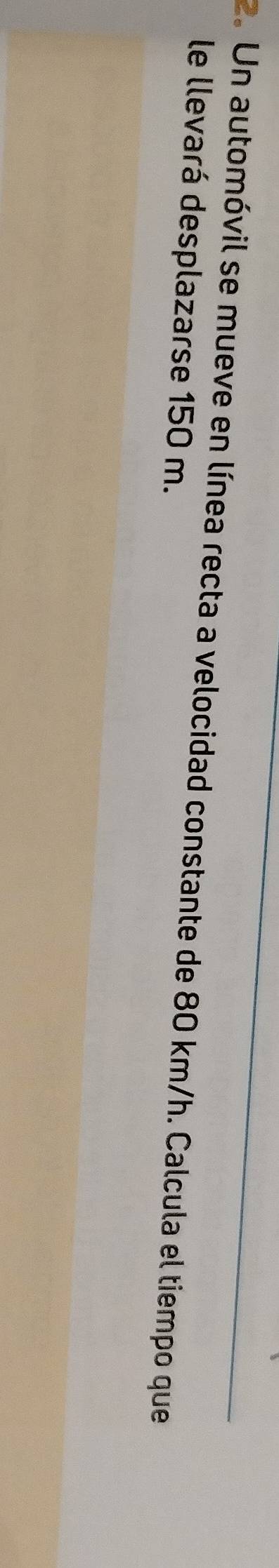 Un automóvil se mueve en línea recta a velocidad constante de 80 km/h. Calcula el tiempo que 
le llevará desplazarse 150 m.