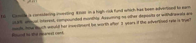 f0. Camille is considering investing $2500 in a high-risk fund which has been advertised to earn 
annual interest, compounded monthly. Assuming no other deposits or withdrawals are 
made, how much would her investment be worth after 2 years if the advertised rate is true? 
Round to the nearest cent