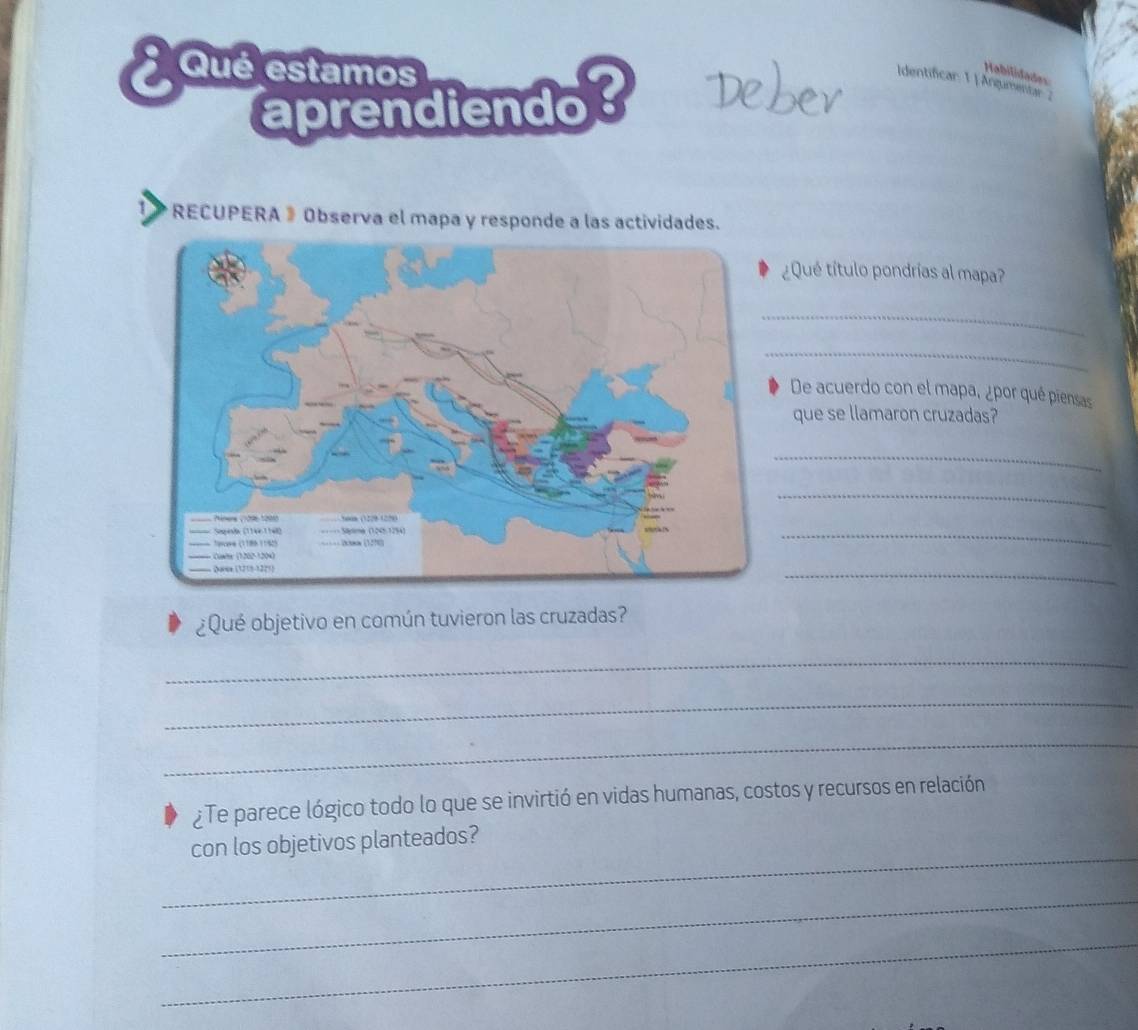 Qué estamos 
Habilidades 
Identificar: 1 | Argumentar ; 
aprendiendo Debev 
RECUPERA 》 Observa el mapa y responde a las actividades. 
¿Qué título pondrías al mapa? 
_ 
_ 
De acuerdo con el mapa, ¿por qué piensas 
que se llamaron cruzadas? 
_ 
_ 
_ 
_ 
¿Qué objetivo en común tuvieron las cruzadas? 
_ 
_ 
_ 
¿Te parece lógico todo lo que se invirtió en vidas humanas, costos y recursos en relación 
_ 
con los objetivos planteados? 
_ 
_