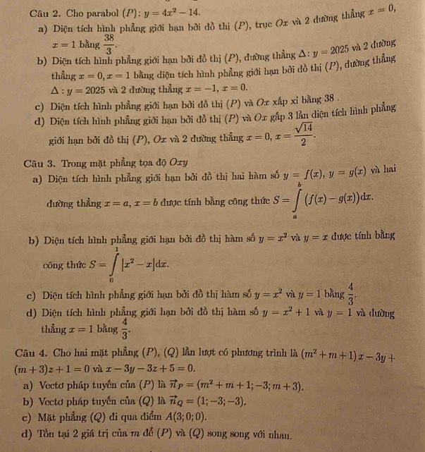 Cho parabol (P) ^circ  y=4x^2-14.
a) Diện tích hình phẳng giới hạn bởi dồ thi (P), trục Ox và 2 dường thẳng x=0,
x=1 bàng  38/3 .
b) Diện tích hình phẳng giới hạn bởi đồ thị (P), đường thẳng △ :y=2025 và 2 đường
thẳng x=0,x=1 bằng diện tích hình phẳng giới hạn bởi dồ thị (P), dường thẳng
△ :y=2025 và 2 đường thẳng x=-1,x=0.
c) Diện tích hình phẳng giới hạn bởi đồ thị (P) và Ox xấp xỉ bằng 38 .
d) Diện tích hình phẳng giới hạn bởi đồ thị (P) và Ox gắp 3 lần diện tích hình phẳng
giới hạn bởi đồ thị (P), Ox và 2 đường thẳng x=0,x= sqrt(14)/2 .
Câu 3. Trong mặt phẳng tọa độ Oxy
a) Diện tích hình phẳng giới hạn bởi đồ thị hai hàm số y=f(x),y=g(x) và hai
đường thẳng x=a,x=b được tính bằng công thức S=∈tlimits _a^(b(f(x)-g(x))dx.
b) Diện tích hình phẳng giới hạn bởi đồ thị hàm số y=x^2) và y=x được tính bằng
công thức S=∈tlimits _0^(1|x^2)-x|dx.
c) Diện tích hình phẳng giới hạn bởi đồ thị hàm số y=x^2 và y=1 bằng  4/3 .
d) Diện tích hình phẳng giới hạn bởi đồ thị hàm số y=x^2+1 và y=1 và dường
thẳng x=1 bằng  4/3 .
Câu 4. Cho hai mặt phẳng (P), (Q) lần lượt có phương trình là (m^2+m+1)x-3y+
(m+3)z+1=0 và x-3y-3z+5=0.
a) Vectơ pháp tuyến cia(P) là vector n_P=(m^2+m+1;-3;m+3).
b) Vecto pháp tuyến cia(Q) là vector n_Q=(1;-3;-3).
c) Mặt phẳng (Q) đi qua điểm A(3;0;0).
d) Tòn tại 2 giá trị của m để (P) và (Q) song song với nhau.