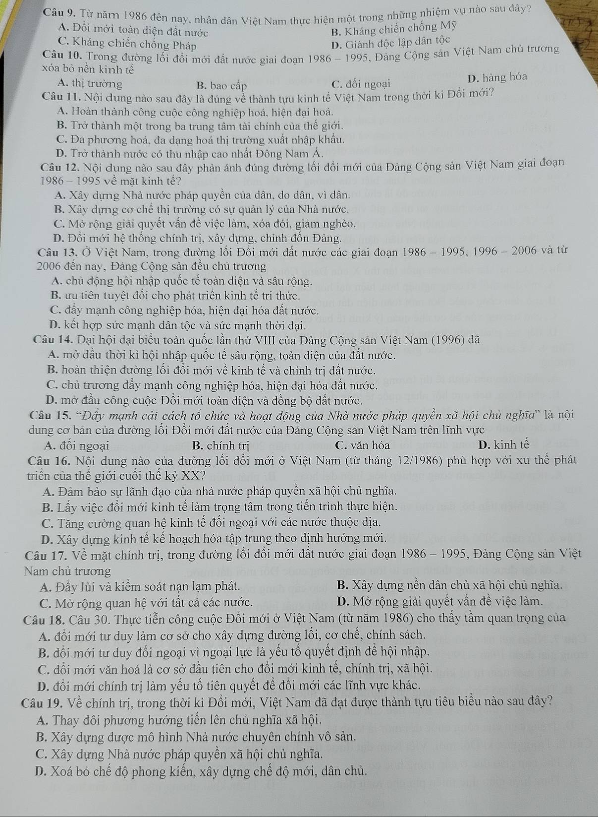 Từ năm 1986 đến nay, nhân dân Việt Nam thực hiện một trong những nhiệm vụ nào sau dây?
A. Đổi mới toàn diện đất nước B. Kháng chiến chống Mỹ
C. Kháng chiến chống Pháp D. Giành độc lập dân tộc
Câu 10. Trong đường lối đổi mới đất nước giai đoạn 1986 - 1995, Đảng Cộng sản Việt Nam chủ trương
xóa bỏ nền kinh tế
A. thị trường B. bao cấp C. đối ngoại D. hàng hóa
Câu 11. Nội dung nào sau đây là đúng về thành tựu kinh tế Việt Nam trong thời ki Đối mới?
A. Hoàn thành công cuộc công nghiệp hoá. hiện đại hoá.
B. Trở thành một trong ba trung tâm tài chính của thế giới.
C. Đa phương hoá, đa dạng hoá thị trường xuất nhập khẩu.
D. Trở thành nước có thu nhập cao nhất Đông Nam Á.
Câu 12. Nội dung nào sau đây phản ánh đúng đường lối đổi mới của Đảng Cộng sản Việt Nam giai đoạn
1986 - 1995 về mặt kinh tế?
A. Xây dựng Nhà nước pháp quyền của dân, do dân, vì dân.
B. Xây dựng cơ chế thị trường có sự quản lý của Nhà nước.
C. Mở rộng giải quyết vấn đề việc làm, xóa đói, giảm nghèo.
D. Đổi mới hệ thống chính trị, xây dựng, chỉnh đốn Đảng.
Câu 13. Ở Việt Nam, trong đường lối Đổi mới đất nước các giai đoạn 1986 - 1995, 1996 - 2006 và từ
2006 đến nay, Đảng Cộng sản đều chủ trương
A. chủ động hội nhập quốc tế toàn diện và sâu rộng.
B. ưu tiên tuyệt đối cho phát triển kinh tế trị thức.
C. đầy mạnh công nghiệp hóa, hiện đại hóa đất nước.
D. kết hợp sức mạnh dân tộc và sức mạnh thời đại.
Câu 14. Đại hội đại biểu toàn quốc lần thứ VIII của Đảng Cộng sản Việt Nam (1996) đã
A. mờ đầu thời kì hội nhập quốc tế sâu rộng, toàn diện của đất nước.
B. hoàn thiện đường lối đổi mới về kinh tế và chính trị đất nước.
C. chủ trương đầy mạnh công nghiệp hóa, hiện đại hóa đất nước.
D. mở đầu công cuộc Đổi mới toàn diện và đồng bộ đất nước.
Câu 15. “Đầy mạnh cải cách tổ chức và hoạt động của Nhà nước pháp quyền xã hội chủ nghĩa” là nội
dung cơ bản của đường lối Đổi mới đất nước của Đảng Cộng sản Việt Nam trên lĩnh vực
A. đối ngoại B. chính trị C. văn hóa D. kinh tế
Câu 16. Nội dung nào của đường lối đổi mới ở Việt Nam (từ tháng 12/1986) phù hợp với xu thể phát
triển của thế giới cuối thế kỷ XX?
A. Đảm bảo sự lãnh đạo của nhà nước pháp quyền xã hội chủ nghĩa.
B. Lấy việc đổi mới kinh tế làm trọng tâm trong tiến trình thực hiện.
C. Tăng cường quan hhat e kinh tế đối ngoại với các nước thuộc địa.
D. Xây dựng kinh tế kế hoạch hóa tập trung theo định hướng mới.
Câu 17. Về mặt chính trị, trong đường lối đổi mới đất nước giai đoạn 1986 - 1995, Đảng Cộng sản Việt
Nam chủ trương
A. Đầy lùi và kiểm soát nạn lạm phát. B. Xây dựng nền dân chủ xã hội chủ nghĩa.
C. Mở rộng quan hệ với tất cả các nước. D. Mở rộng giải quyết vấn đề việc làm.
Câu 18. Câu 30. Thực tiễn công cuộc Đổi mới ở Việt Nam (từ năm 1986) cho thấy tầm quan trọng của
A. đổi mới tư duy làm cơ sở cho xây dựng đường lối, cơ chế, chính sách.
B. đổi mới tư duy đối ngoại vì ngoại lực là yếu tố quyết định để hội nhập.
C. đổi mới văn hoá là cơ sở đầu tiên cho đổi mới kinh tế, chính trị, xã hội.
D. đổi mới chính trị làm yếu tổ tiên quyết để đổi mới các lĩnh vực khác.
Câu 19. Về chính trị, trong thời kì Đổi mới, Việt Nam đã đạt được thành tựu tiêu biều nào sau đây?
A. Thay đôi phương hướng tiến lên chủ nghĩa xã hội.
B. Xây dựng được mô hình Nhà nước chuyên chính vô sản.
C. Xây dựng Nhà nước pháp quyền xã hội chủ nghĩa.
D. Xoá bỏ chế độ phong kiến, xây dựng chế độ mới, dân chủ.