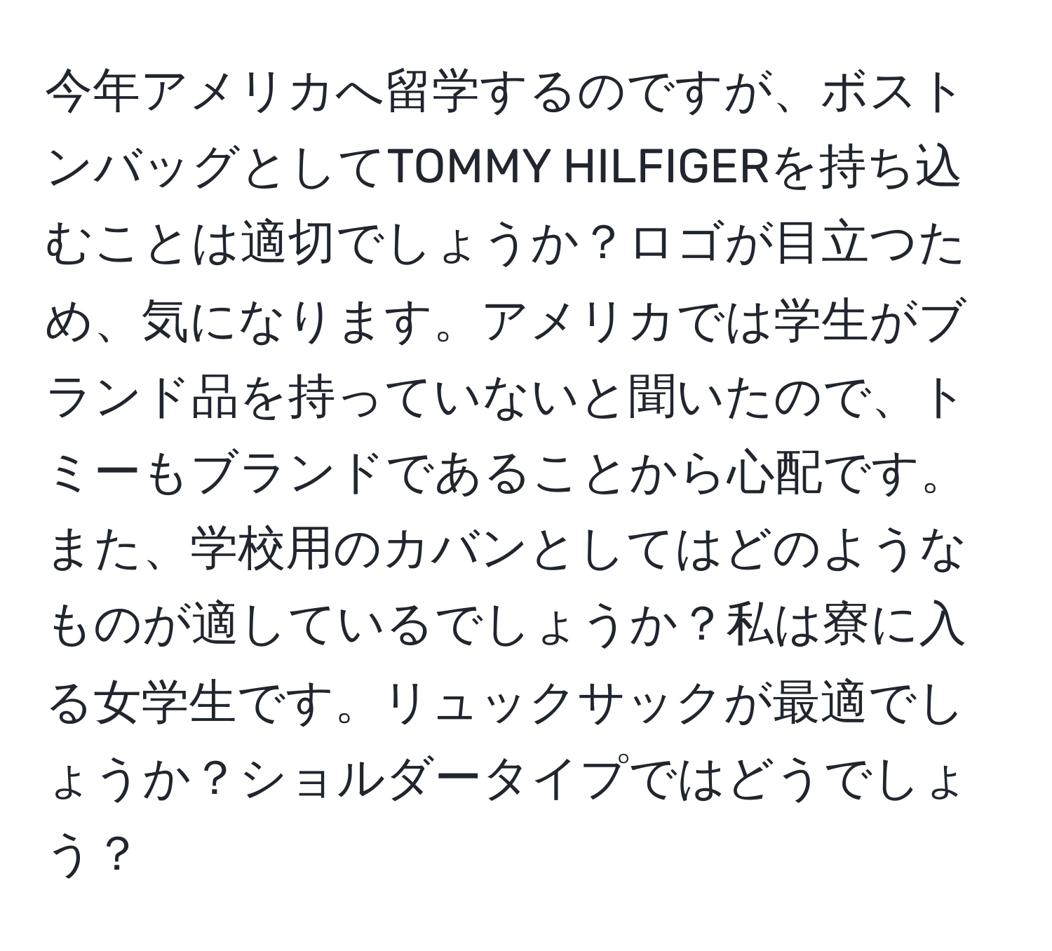 今年アメリカへ留学するのですが、ボストンバッグとしてTOMMY HILFIGERを持ち込むことは適切でしょうか？ロゴが目立つため、気になります。アメリカでは学生がブランド品を持っていないと聞いたので、トミーもブランドであることから心配です。また、学校用のカバンとしてはどのようなものが適しているでしょうか？私は寮に入る女学生です。リュックサックが最適でしょうか？ショルダータイプではどうでしょう？