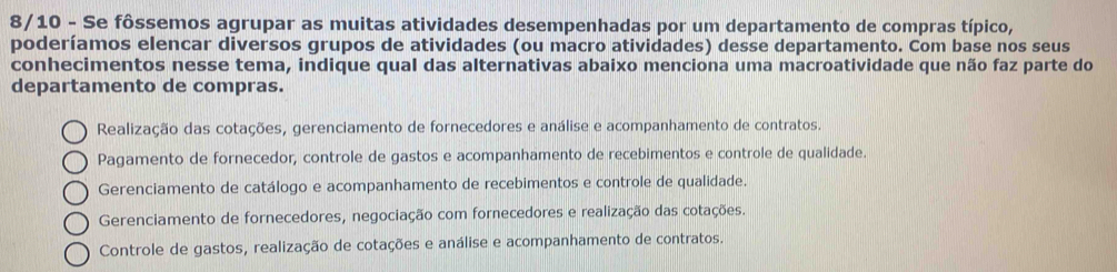 8/10 - Se fôssemos agrupar as muitas atividades desempenhadas por um departamento de compras típico,
poderíamos elencar diversos grupos de atividades (ou macro atividades) desse departamento. Com base nos seus
conhecimentos nesse tema, indique qual das alternativas abaixo menciona uma macroatividade que não faz parte do
departamento de compras.
Realização das cotações, gerenciamento de fornecedores e análise e acompanhamento de contratos.
Pagamento de fornecedor, controle de gastos e acompanhamento de recebimentos e controle de qualidade.
Gerenciamento de catálogo e acompanhamento de recebimentos e controle de qualidade.
Gerenciamento de fornecedores, negociação com fornecedores e realização das cotações.
Controle de gastos, realização de cotações e análise e acompanhamento de contratos.