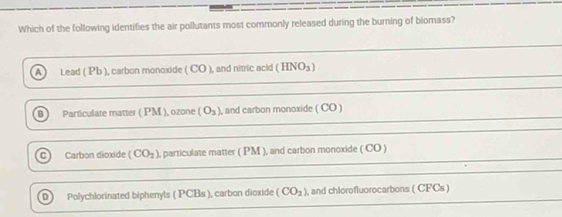 Which of the following identifies the air pollutants most commonly released during the burning of biomass?
Lead ( Pb ), carbon monoxide ( CO ), and nitric acid (HNO_3)
B Particulate matter ( PM ), ozone (O_3) , and carbon monoxide ( CO )
C) Carbon dioxide (CO_2) , particulate matter ( PM ), and carbon monoxide ( CO )
D) Polychlorinated biphenyls ( PCBs ), carbon dioxide (CO_2) , and chlorofluorocarbons ( CFCs )