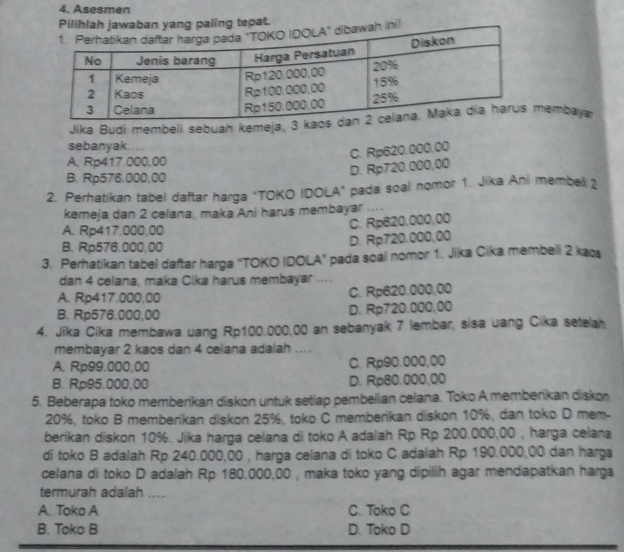 Asesmen
Pilihlah jawaban yang paling tepat.
ah ini!
Jika Budi membeli sebuah kemeja, 3 kaembaya
sebanyak.
C. Rp620.000.00
A. Rp417.000,00
B. Rp576.000,00
D. Rp720.000,00
2. Perhatikan tabel daftar harga "TOKO IDOLA" pada soal nomor 1. Jika Ani membel 2
kemeja dan 2 celana, maka Ani harus membayar ....
A. Rp417.000,00
C. Rp620.000,00
B. Rp576.000.00
D. Rp720.000,00
3. Perhatikan tabel daftar harga "TOKO IDOLA" pada soal nomor 1. Jika Cika membelli 2 kaos
dan 4 celana, maka Cika harus membayar ....
A. Rp417.000,00 C. Rp620.000,00
B. Rp576.000,00 D. Rp720.000,00
4. Jika Cika membawa uang Rp100.000,00 an sebanyak 7 lembar, sisa uang Cika setelah
membayar 2 kaos dan 4 celana adalah ....
A. Rp99.000,00 C. Rp90.000,00
B. Rp95.000,00 D. Rp80.000,00
5. Beberapa toko memberikan diskon untuk setiap pembelian celana. Toko A memberikan diskon
20%, toko B memberikan diskon 25%, toko C memberikan diskon 10%, dan toko D mem.
berikan diskon 10%. Jika harga celana di toko A adalah Rp Rp 200.000,00 , harga celana
di toko B adalah Rp 240.000,00 , harga celana di toko C adalah Rp 190.000,00 dan harga
celana di toko D adalah Rp 180.000,00 , maka toko yang dipilih agar mendapatkan harga
termurah adalah ....
A. Toko A C. Toko C
B. Toko B D. Toko D