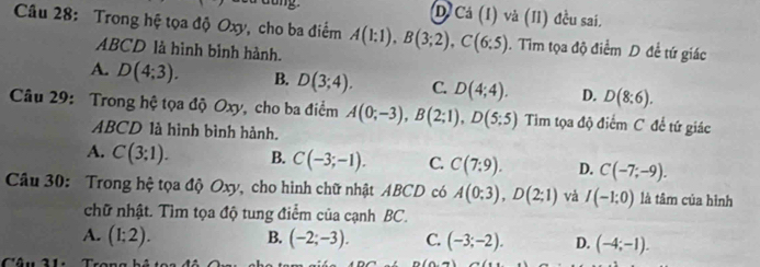 D Cá (I) và (II) đều sai.
Câu 28: Trong hệ tọa độ Oxy, cho ba điểm A(1;1), B(3;2), C(6;5). Tìm tọa độ điểm D đề tứ giác
ABCD là hình bình hành.
A. D(4;3). B. D(3;4). C. D(4;4). D. D(8:6). 
Câu 29: Trong hệ tọa độ Oxy, cho ba điểm A(0;-3), B(2;1), D(5;5) Tim tọa độ điểm C để tứ giác
ABCD là hình bình hành.
A. C(3:1). B. C(-3;-1). C. C(7:9). D. C(-7;-9). 
Câu 30: Trong hệ tọa độ Oxy, cho hình chữ nhật ABCD có A(0;3), D(2;1) và I(-1;0) là tâm của hình
chữ nhật. Tìm tọa độ tung điểm của cạnh BC.
B.
A. (1:2). (-2;-3). C. (-3;-2). D. (-4;-1).