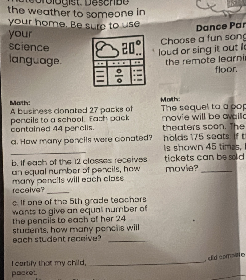 Derologist. Describe 
the weather to someone in 
your home. Be sure to use 
Dance Par 
your 
science
20°. Choose a fun song 
loud or sing it out k 
language. the remote learnil
 0/0 
floor. 
Math: Math: 
A business donated 27 packs of The sequel to a pop 
pencils to a school. Each pack movie will be availd 
contained 44 pencils. theaters soon. The 
a. How many pencils were donated? holds 175 seats. If t 
_ 
is shown 45 times, 
b. If each of the 12 classes receives tickets can be sold 
an equal number of pencils, how movie?_ 
many pencils will each class 
receive?_ 
c. If one of the 5th grade teachers 
wants to give an equal number of 
the pencils to each of her 24
students, how many pencils will 
each student receive?_ 
_ 
, did complate 
I certify that my child, 
packet.