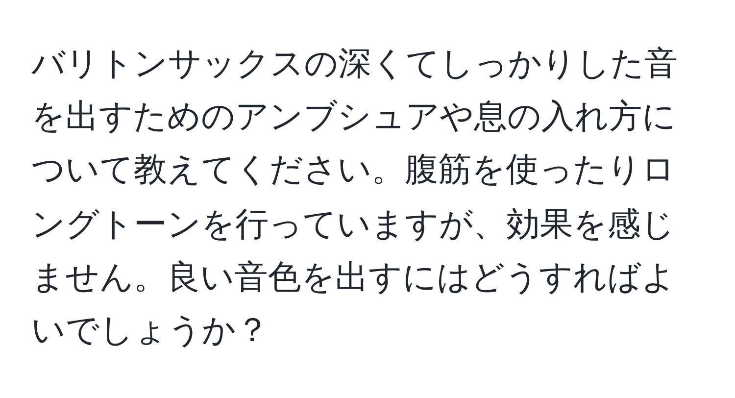 バリトンサックスの深くてしっかりした音を出すためのアンブシュアや息の入れ方について教えてください。腹筋を使ったりロングトーンを行っていますが、効果を感じません。良い音色を出すにはどうすればよいでしょうか？