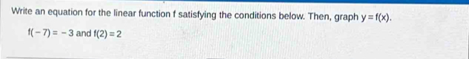 Write an equation for the linear function f satisfying the conditions below. Then, graph y=f(x).
f(-7)=-3 and f(2)=2
