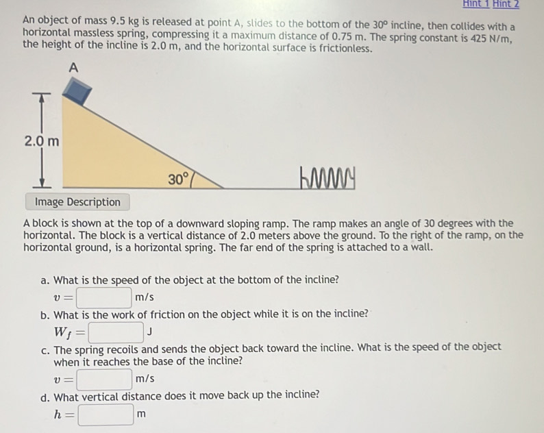 Hint 1 Hint 2
An object of mass 9.5 kg is released at point A, slides to the bottom of the 30° incline, then collides with a
horizontal massless spring, compressing it a maximum distance of 0.75 m. The spring constant is 425 N/m,
the height of the incline is 2.0 m, and the horizontal surface is frictionless.
Image Description
A block is shown at the top of a downward sloping ramp. The ramp makes an angle of 30 degrees with the
horizontal. The block is a vertical distance of 2.0 meters above the ground. To the right of the ramp, on the
horizontal ground, is a horizontal spring. The far end of the spring is attached to a wall.
a. What is the speed of the object at the bottom of the incline?
v=□ m/s
b. What is the work of friction on the object while it is on the incline?
W_f=□ J
c. The spring recoils and sends the object back toward the incline. What is the speed of the object
when it reaches the base of the incline?
v=□ m/s
d. What vertical distance does it move back up the incline?
h=□ m