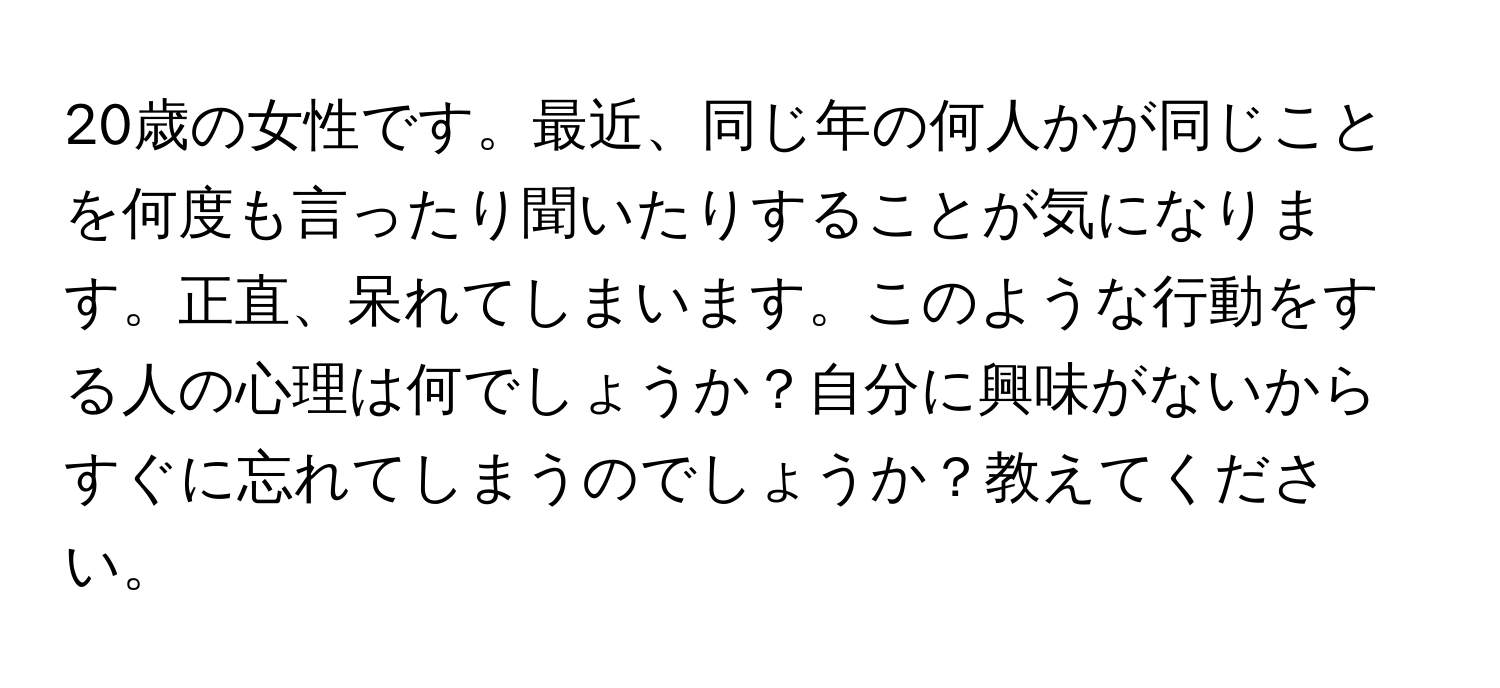 20歳の女性です。最近、同じ年の何人かが同じことを何度も言ったり聞いたりすることが気になります。正直、呆れてしまいます。このような行動をする人の心理は何でしょうか？自分に興味がないからすぐに忘れてしまうのでしょうか？教えてください。