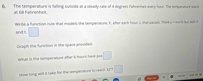 The temperature is falling outside at a steady rate of 4 degrees Fahrenheit every hour. The temperature starts 
at 68 Fahrenheit. 
Write a function rule that models the temperature, F, after each hour, t, that passes. Think y=mx+b but with F
and t. □ 
Graph the function in the space provided. 
What is the temperature after 6 hours have pas □ 
How long will it take for the temperature to reach 32° 7 □ 
Sign out Oet 20 8. 12 US