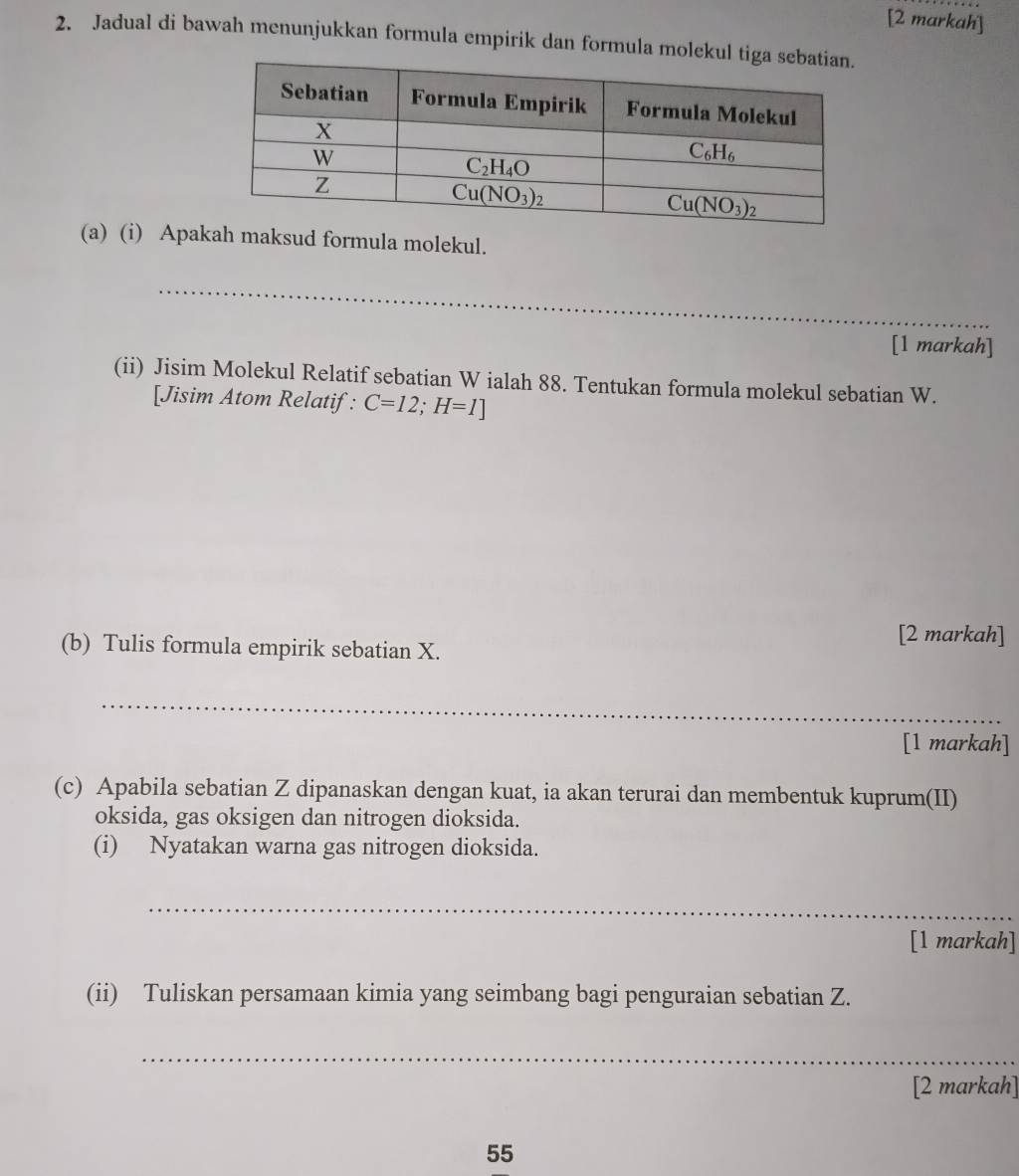 [2 markah]
2. Jadual di bawah menunjukkan formula empirik dan formula mo
(a) (i) Apakah maksud formula molekul.
_
[1 markah]
(ii) Jisim Molekul Relatif sebatian W ialah 88. Tentukan formula molekul sebatian W.
[Jisim Atom Relatif: C=12;H=1]
(b) Tulis formula empirik sebatian X.
[2 markah]
_
[1 markah]
(c) Apabila sebatian Z dipanaskan dengan kuat, ia akan terurai dan membentuk kuprum(II)
oksida, gas oksigen dan nitrogen dioksida.
(i) Nyatakan warna gas nitrogen dioksida.
_
[1 markah]
(ii) Tuliskan persamaan kimia yang seimbang bagi penguraian sebatian Z.
_
[2 markah]
55