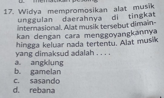 mematkan pésamg
17. Widya mempromosikan alat musik
unggulan daerahnya di tingkat
internasional. Alat musik tersebut dimain-
kan dengan cara menggoyangkannya
hingga keluar nada tertentu. Alat musik
yang dimaksud adalah . . . .
a. angklung
b. gamelan
c. sasando
d. rebana