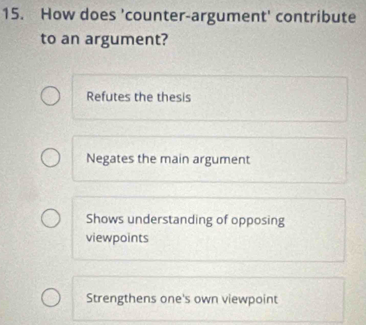 How does 'counter-argument' contribute
to an argument?
Refutes the thesis
Negates the main argument
Shows understanding of opposing
viewpoints
Strengthens one's own viewpoint