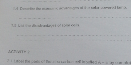 1.4 Describe the economic advantages of the solar powered lamp. 
_ 
1.5 List the disadvantages of solar cells. 
_ 
_ 
ACTIVITY 2 
2.1 Label the parts of the zinc-carbon cell labelled A - E by complet