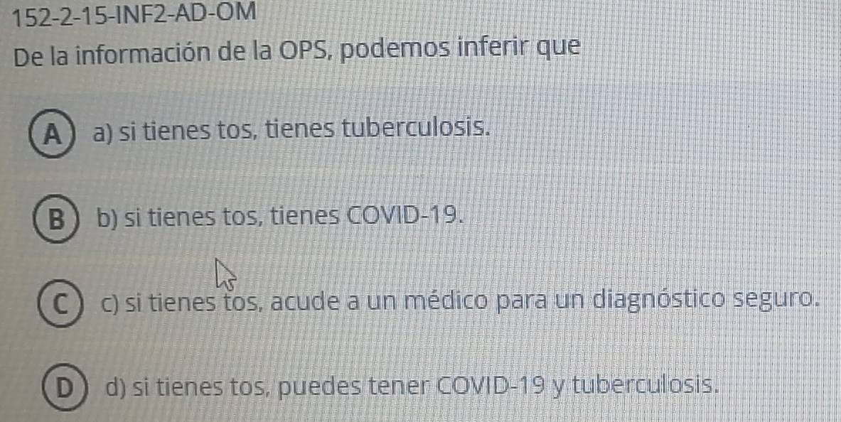 152-2-15-INF2-AD-OM
De la información de la OPS, podemos inferir que
Aa) si tienes tos, tienes tuberculosis.
Bb) si tienes tos, tienes COVID-19.
C c) si tienes tos, acude a un médico para un diagnóstico seguro.
D) d) si tienes tos, puedes tener COVID-19 y tuberculosis.