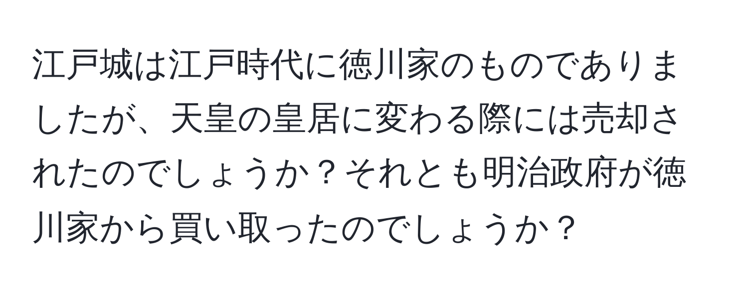 江戸城は江戸時代に徳川家のものでありましたが、天皇の皇居に変わる際には売却されたのでしょうか？それとも明治政府が徳川家から買い取ったのでしょうか？