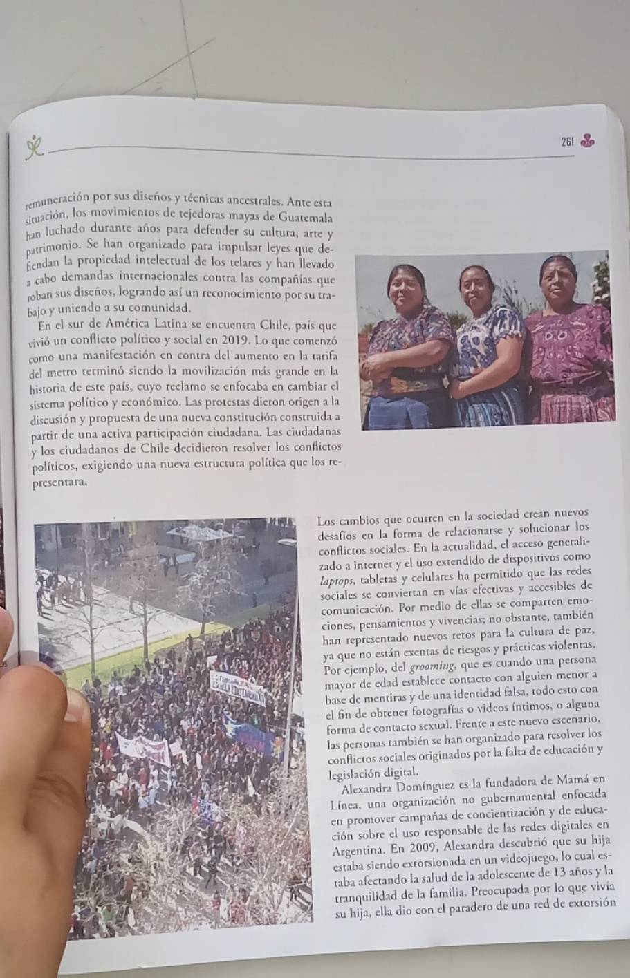 261
remuneración por sus diseños y técnicas ancestrales. Ante esta
situación, los movimientos de tejedoras mayas de Guatemala
han luchado durante años para defender su cultura, arte y
patrimonio. Se han organizado para impulsar leyes que de-
hendan la propiedad intelectual de los telares y han Îlevado
a cabo demandas internacionales contra las compañías que
roban sus diseños, logrando así un reconocimiento por su tra-
bajo y uniendo a su comunidad.
En el sur de América Latina se encuentra Chile, país que
vivió un conflicto político y social en 2019. Lo que comenzó
como una manifestación en contra del aumento en la tarifa
del metro terminó siendo la movilización más grande en la
historia de este país, cuyo reclamo se enfocaba en cambiar el
sistema político y económico. Las protestas dieron origen a la
discusión y propuesta de una nueva constitución construida a
partir de una activa participación ciudadana. Las ciudadanas
y los ciudadanos de Chile decidieron resolver los conflictos
políticos, exigiendo una nueva estructura política que los re-
presentara.
Los cambios que ocurren en la sociedad crean nuevos
desafíos en la forma de relacionarse y solucionar los
conflictos sociales. En la actualidad, el acceso generali-
zado a internet y el uso extendido de dispositivos como
laptops, tabletas y celulares ha permitido que las redes
sociales se conviertan en vías efectivas y accesibles de
comunicación. Por medio de ellas se comparten emo-
ciones, pensamientos y vivencias; no obstante, también
han representado nuevos retos para la cultura de paz,
ya que no están exentas de riesgos y prácticas violentas.
Por ejemplo, del grøøming, que es cuando una persona
mayor de edad establece contacto con alguien menor a
base de mentiras y de una identidad falsa, todo esto con
el fin de obtener fotografías o videos íntimos, o alguna
forma de contacto sexual. Frente a este nuevo escenario,
las personas también se han organizado para resolver los
conflictos sociales originados por la falta de educación y
legislación digital.
Alexandra Domínguez es la fundadora de Mamá en
Línea, una organización no gubernamental enfocada
en promover campañas de concientización y de educa-
ción sobre el uso responsable de las redes digitales en
Argentina. En 2009, Alexandra descubrió que su hija
estaba siendo extorsionada en un videojuego, lo cual es-
taba afectando la salud de la adolescente de 13 años y la
tranquilidad de la familia. Preocupada por lo que vivía
su hija, ella dio con el paradero de una red de extorsión