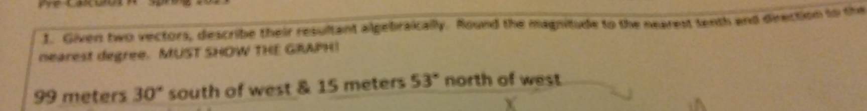 Given two vectors, describe their resultant algebraically. Round the magnitude to the nearest tenth and direction to the 
nearest degree. MUST SHOW THE GRAPH!
99 meters 30° south of west & 15 meters 53° north of west