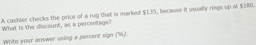 A cashier checks the price of a rug that is marked $135, because it usually rings up at $180. 
What is the discount, as a percentage? 
Write your answer using a percent sign (%).