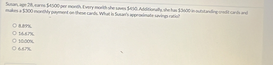 Susan, age 28, earns $4500 per month. Every month she saves $450. Additionally, she has $3600 in outstanding credit cards and
makes a $300 monthly payment on these cards. What is Susan's approximate savings ratio?
8.89%.
16.67%.
10.00%.
6.67%.