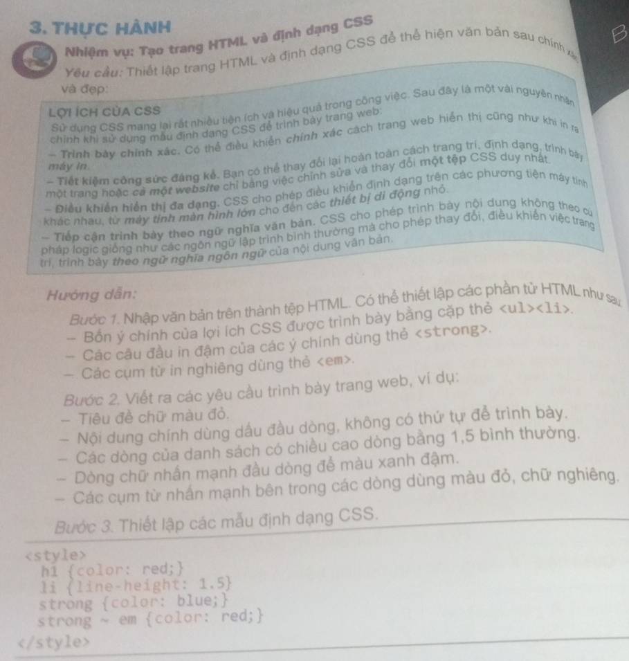 thực hành
6  Nhiệm vụ: Tạo trang HTML và định dạng CSS
Yêu cầu: Thiết lập trang HTML và định dạng CSS để thể hiện văn bản sau chính xã
và đẹp:
Lợi ÍCH CủA CSS
Sử dung CSS mang lại rắt nhiều tiện (ch và hiệu quả trong công việc. Sau đây là một vài nguyên nhận
chính khi sử dụng mẫu định dang CSS để trình bày trang web:
- Trình bay chính xác. Có thể điều khiển chính xác cách trang web hiển thị cũng như khi in ra
máy in
- Tiết kiềm công sức đáng kể. Bạn có thể thay đổi lại hoàn toàn cách trang trí, định dạng, trình bày
một trang hoặc cả một website chỉ bảng việc chính sửa và thay đổi một tệp CSS duy nhất
- Điều khiển hiển thị đa dạng. CSS cho phép điều khiến định dạng trên các phương tiên máy tinh
khác nhau, từ máy tinh màn hình lớn cho đến các thiết bị di động nhỏ.
- Tiếp cận trình bày theo ngữ nghĩa văn bản. CSS cho phép trình bày nội dung không theo cứ
pháp logic giống như các ngôn ngữ lập trình bình thường mà cho phép thay đổi, điều khiến việc trang
trì, trình bảy theo ngữ nghĩa ngôn ngữ của nội dung văn bản
Hướng dẫn:
Bước 1. Nhập văn bản trên thành tệp HTML. Có thể thiết lập các phần tử HTML như say
- Bốn ý chính của lợi ích CSS được trình bày bằng cặp thẻ <1i>
— Các câu đầu in đậm của các ý chính dùng thẻ.
— Các cụm từ in nghiêng dùng thẻ.
Bước 2. Viết ra các yêu cầu trình bày trang web, ví dụ:
- Tiêu đề chữ màu đỏ.
- Nội dung chính dùng dấu đầu dòng, không có thứ tự để trình bày.
- Các dòng của danh sách có chiều cao dòng bằng 1,5 bình thường.
- Dòng chữ nhấn mạnh đầu dòng để màu xanh đậm.
— Các cụm từ nhấn mạnh bên trong các dòng dùng màu đỏ, chữ nghiêng.
Bước 3. Thiết lập các mẫu định dạng CSS.