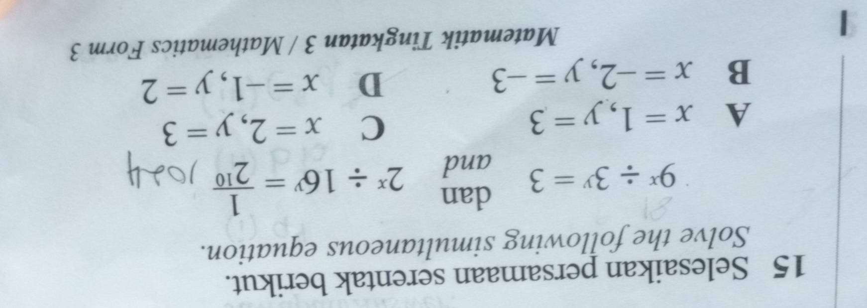 Selesaikan persamaan serentak berikut.
Solve the following simultaneous equation.
dan 2^x/ 16^y= 1/2^(10) 
9^x/ 3^y=3 and
A x=1, y=3
C x=2, y=3
B x=-2, y=-3
D x=-1, y=2
Matematik Tingkatan 3 / Mathematics Form 3