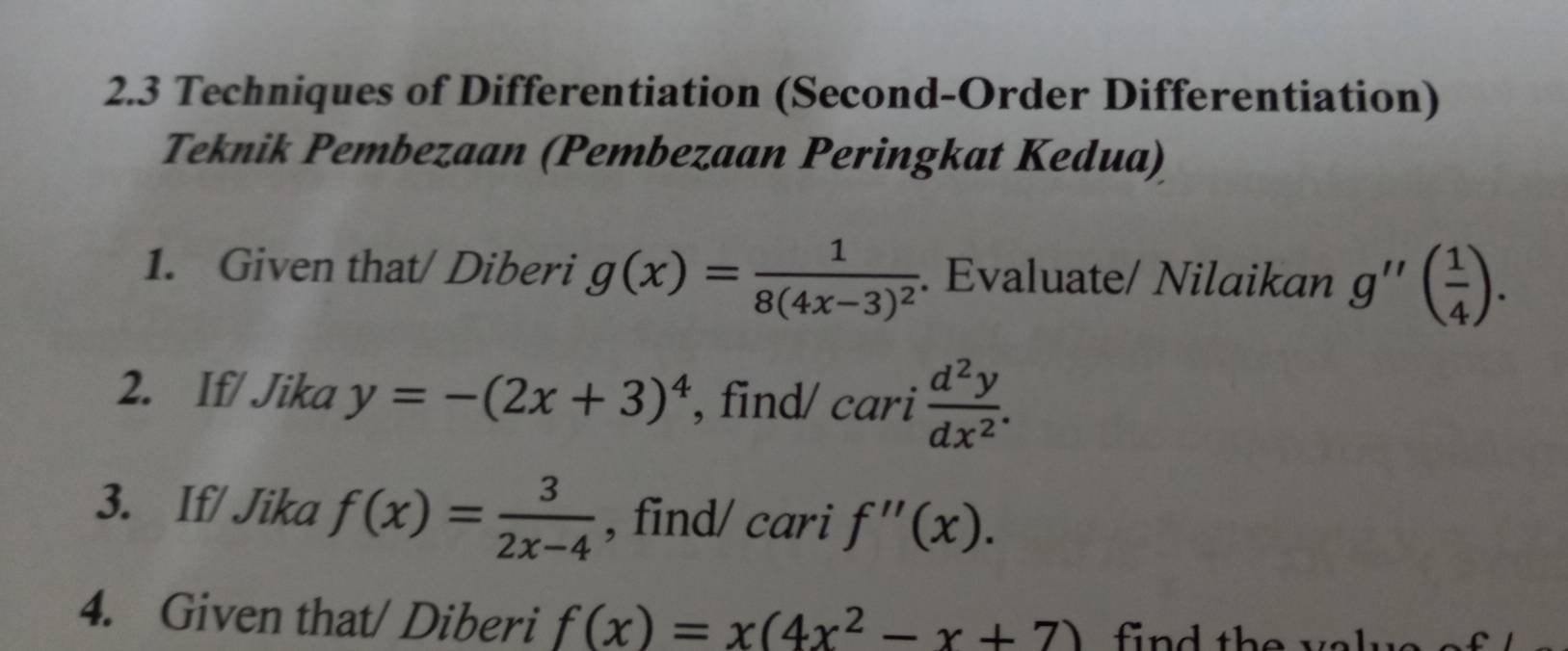 2.3 Techniques of Differentiation (Second-Order Differentiation) 
Teknik Pembezaan (Pembezaan Peringkat Kedua) 
1. Given that/ Diberi g(x)=frac 18(4x-3)^2. Evaluate/ Nilaikan g''( 1/4 ). 
2. If/ Jika y=-(2x+3)^4 , find/ cari  d^2y/dx^2 . 
3. If/ Jika f(x)= 3/2x-4  , find/ cari f''(x). 
4. Given that/ Diberi f(x)=x(4x^2-x+7) find the va lue .